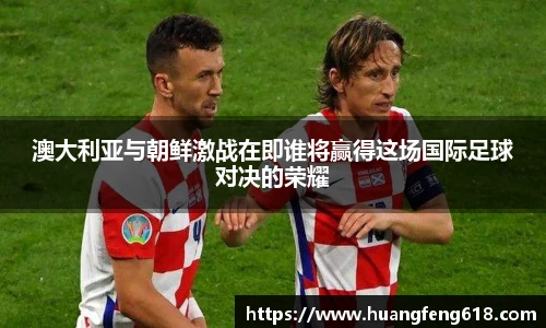 澳大利亚与朝鲜激战在即谁将赢得这场国际足球对决的荣耀