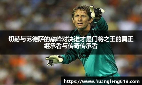 切赫与范德萨的巅峰对决谁才是门将之王的真正继承者与传奇传承者